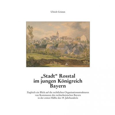 Ulrich Grimm - "Stadt" Roßtal im jungen Königreich Bayern. Zugleich ein Blick auf die rechtlichen Organisationsstrukturen von Kommunen des rechtsrheinischen Bayern in der ersten Hälfte des 19. Jahrhunderts (= Mittelfränkische Studien, Band 23)