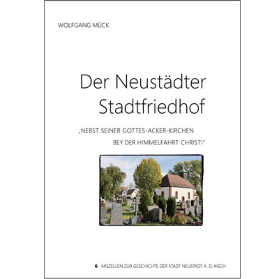 "Der Neustädter Stadtfriedhof nebst seiner Gottes-Acker-Kirchen bey der Himmelfahrt Christi" Miszellen zur Geschichte der Stadt Neustadt an der Aisch - Heft 6